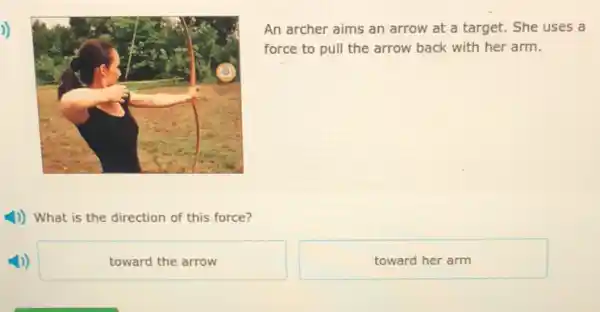 An archer aims an arrow at a target.She uses a
force to pull the arrow back with her arm.
1)) What is the direction of this force?
towardthearrow
toward her arm