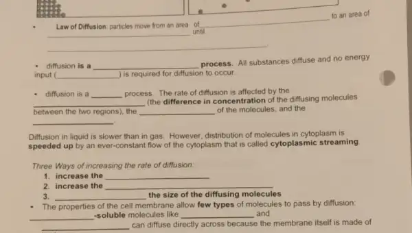 to an area of
Law of Diffusion: particles move from an area of
__ until
__
- diffusion is a __ process. The rate of diffusion is affected by the
__
(the difference in concentration of the diffusing molecules
between the two regions), the __ of the molecules, and the
__
Diffusion in liquid is slower than in gas However, distribution of molecules in cytoplasm is
speeded up by an ever-constant flow of the cytoplasm that is called cytoplasmic streaming
Three Ways of increasing the rate of diffusion:
1. increase the __
2. increase the __
3. __ the size of the diffusing molecules
The properties of the cell membrane allow few types of molecules to pass by diffusion:
__ -soluble molecules like __ and
__ can diffuse directly across because the membrane itself is made of