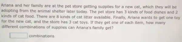 Ariana and her family are at the pet store getting supplies for a new cat,which they will be
adopting from the animal shelter later today. The pet store has 3 kinds of food dishes and 2
kinds of cat food There are 8 kinds of cat litter available Finally, Ariana wants to get one toy
for the new cat.and the store has 3 cat toys. If they get one of each item, how many
different combinations of supplies can Ariana's family get?
square  combinations