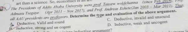 art than a science , So, economics is an are
17. The Presidents of Addis Ababa University were prof. Tassew woldehanna (since Feb 2018), Proj.
Admasu Tsegaye (Apr 2011 -Nov 2017), and Prof. Andreas Eshete(Jan 20033 - Mar 2011). Thus.
all AAU presidents are professors. Determine the type and evaluation of the above argument.
C. Deductive, invalid and unsound
A. Deductive, Valid and sound
B. Inductive, strong and un cogent
ve, strong and un cogent nductive argument?
D. Inductive, weak and uncogent