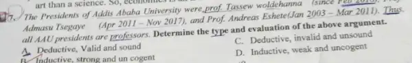 art than a science . So, economics
17. The Presidents of Addis Ababa University were prof. Tassew woldehanna isince yêu 2010), *
Admasu Tsegaye
(Apr2011-Nov2017)
and Prof. Andreas EshetelJan 2003-Mar 2011)Thus
all AAU presidents are professors. Determine the type and evaluation of the above argument.
A. Deductive, Valid and sound
C. Deductive, invalid and unsound
A. Inductive, strong and un cogent
D. Inductive, weak and uncogent