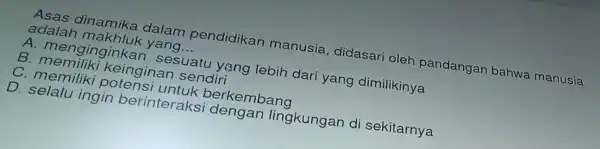 Asas dinamik a dala m pen didikar manusia , didasari oleh pandangan bahwa manusia
adala h makhl lk yan id __
A. meng ingink an ses uatu y sng lebih dari yang dimilikinya
B. memili ki keing inan s endiri
C. men iliki po tensi l intuk b erkembang
D. selal l ingin b erinterak si deng an lingkungan di sekitarnya