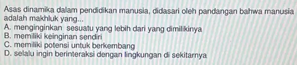 Asas dinamika dalam pendidikan manusia didasari oleh pandangan bahwa manusia
adalah makhluk yang __
A. menginginkan sesuatu yang lebih dari yang dimilikinya
B. memiliki keinginan sendiri
C. memiliki potensi untuk berkembang
D. selalu ingin berinteraks dengan lingkungan di sekitarnya