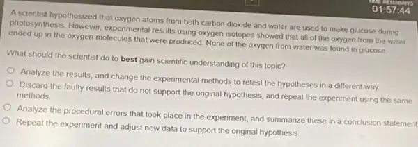 Ascientist hypothesized that oxygen atoms from both carbon dioxide and water are used to make glucose during
photosynthesis. However, experimental results using oxygen isotopes showed that all of the oxygen from the water
up in the oxygen molecules that were produced None of the oxygen from water was found in glucose.
What should the scientist do to best gain scientific understanding of this topic?
Analyze the results, and change the experimental methods to retest the hypotheses in a different way
Discard the faulty results that do not support the original hypothesis, and repeat the experiment using the same methods
Analyze the procedural errors that took place in the experiment, and summarize these in a conclusion statement
Repeat the experiment and adjust new data to support the original hypothesis