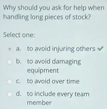 Why should you ask for help when
handling long pieces of stock?
Select one:
a. to avoid injuring others
b. to avoid damaging
equipment
c. to avoid over time
d. to include every team
member