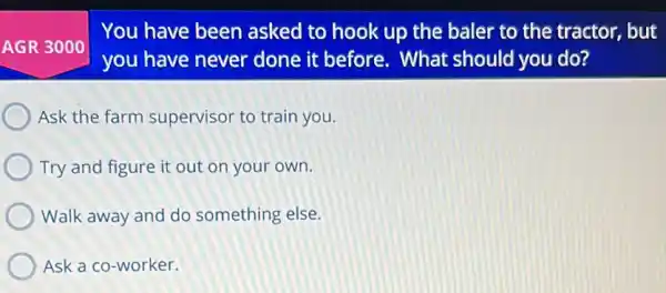 You have been asked to hook up the baler to the tractor, but
you have never done it before . What should you do?
Ask the farm supervisor to train you.
Try and figure it out on your own.
Walk away and do something else.
Ask a co-worker.