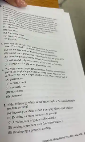 asked Howould the the
more or lesponts in
 2000000
per
than
effects of musical the followings
carn?"the researcher floor per
of year.
(A) Algorith
(B) Heuristion
(C) Anchoring ets
(E)Fixation interference
the scenario dilother that the couch
that children.
(A) are not born with
(C) learnof learn grammation tules dige acquisition is
(C) learn language
(D) will model only words used by operant conditioning of I
(E) overgeneralize the use of grammatical their
4. The Vietnamese language has the
including narges with the letters
difficulty hearing and speaking that sound. That Americans have
(A) pheromone
(B) semantic unit
(C) syntactic unit
(D) morpheme
(E) phoneme
5. Of the following, which is the best example of divergent thinking in
problem-solving?
(A) Focusing on ideas within a category of associated solutions
(B) Devising as many solutions as possible
(C) Arriving at a single, possible solution
(D) Solving a problem with functional fixedness
(E) Developing a personal analogy