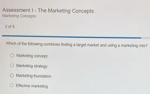 Assessment 1-The Marketing Concepts
Marketing Concepts
2 of 5
Which of the following combines finding a target market and using a marketing mix?
Marketing concept
Marketing strategy
Marketing foundation
Effective marketing