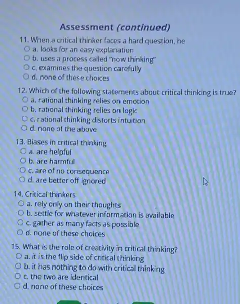 Assessment (continued)
11. When a critical thinker faces a hard question, he
a. looks for an easy explanation
b. uses a process called "now thinking"
c. examines the question carefully
d. none of these choices
12. Which of the following statements about critical thinking is true?
a. rational thinking relies on emotion
b. rational thinking relies on logic
c. rational thinking distorts intuition
d. none of the above
13. Biases in critical thinking
a. are helpful
b. are harmful
c. are of no consequence
d. are better off ignored
14. Critical thinkers
a. rely only on their thoughts
b. settle for whatever information is available
c. gather as many facts as possible
d. none of these choices
15. What is the role of creativity in critical thinking?
a. it is the flip side of critical thinking
b. it has nothing to do with critical thinking
c. the two are identical
d. none of these choices