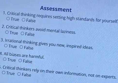 Assessment
1. Critical thinking requires setting high standards for yourself.
True False
2. Critical thinkers avoid mental laziness.
True False
3. Irrational thinking gives you new, inspired ideas.
True False
4. All biases are harmful.
True False
. Critical thinkers rely on their own information, not on experts.
True False