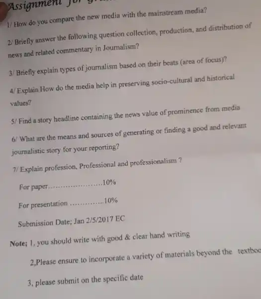 Assignment .
1/ How do you compare the new media with the mainstream media?
2/Briefly answer the following question collection, production, and distribution of
news and related commentary in Journalism?
3/ Briefly explain types of journalism based on their beats (area of focus)?
4/ Explain How do the media help in preserving socio-cultural and historical
values?
5/ Find a story headline containing the news value of prominence from media
6/ What are the means and sources of generating or finding a good and relevant
journalistic story for your reporting?
7/ Explain profession,Professional and professionalism?
For paper __ 10% 
For presentation __ 10% 
Submission Date; Jan 2/5/2017 EC
Note; 1, you should write with good clear hand writing
2,Please ensure to incorporate a variety of materials beyond the textboo
3, please submit on the specific date