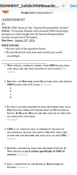 ASSIGNMENT
1
PUBH 5135 ASSIGNMENT
TITLE: OHS Terms &The "Internal Responsibility System"
GOAL: To become familiar with common OHS terminology
and gain an initial insight into the Internal Responsibility
System (scored out of 30 marks).
Due Date: January 18^th . 2024
PROCEDURE:
Review each of the questions below.
- Review/Research each item and record your results
accordingly.
1. Why WOULD A COMPANY COMPLY WITH OHS LEGISI ATION
AND, WHAT ARE THE TWO TOP FINES IN NOVA SCOTIA ? (4
MARKS)
2. IDENTIFY AND DESCRIBE FOUR (4) FACTORS THAT ARE SHAPING
OHS LEGISLATION IN CANADA.(8 MARKS)
a.
b.
C.
d.
3. IN OUR CLASS DISCUSSION(S)WE HAVE IDENTIFIED THAT EACH
PROVINCE HAS THEIR OWN LEGISLATION OF OCCUPATIONAL
SAFETY & HEALTH. DISCUSS THE PRO AND CON OF THIS TYPE
OF LEGISLATIVE SITUATION.
(4 MARKS)
4. GHS IS AN ACRONYM THAT AS IMPORTANT MEANING IN
OCCUPATIONAL HEALTH AND SAFETY , IDENTIFY WHAT THIS
STANDS FOR AND DESCRIBE THE MAIN GOAL OF THE GHS. (2
MARKS)
5. IDENTIFY AND DISCUSS WHAT THE ADVISORY COUNCIL IN
Nova Scoria is (as it relates specifically to OHS of
course). (2 MARKS)
6. GIVE A DEFINITION OF THE INTERNAL RESPONSIBILITY
System. (4 MARKS)