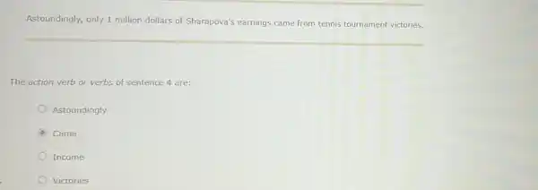 Astoundingly, only 1 million dollars of Sharapova's earnings came from tennis tournament victories.
The action verb or verbs of sentence 4 are:
Astoundingly
C Came
Income
Victories