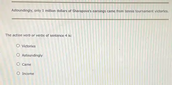 Astoundingly, only 1 million dollars of Sharapova's earnings came from tennis tournament victories.
The action verb or verbs of sentence 4 is:
Victories
Astoundingly
Came
Income