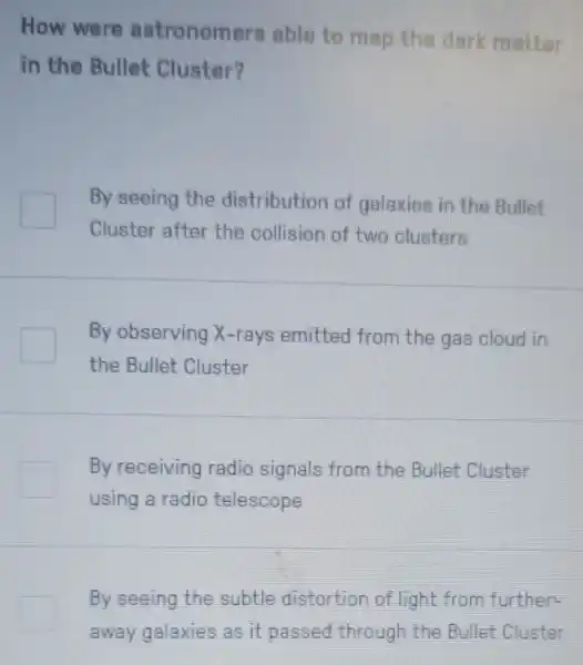 How were astronomers able to map the dark matter
in the Bullet Cluster?
By seeing the distribution of galaxies in the Bullet
Cluster after the collision of two clusters
By observing X-rays emitted from the gas cloud in
the Bullet Cluster
By receiving radio signals from the Bullet Cluster
using a radio telescope
By seeing the subtle distortion of light from further.
away galaxies as it passed through the Bullet Cluster