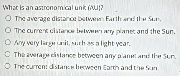 What is an astronomical unit (AU)?
The average distance between Earth and the Sun.
The current distance between any planet and the Sun.
Any very large unit,such as a light-year.
The average distance between any planet and the Sun.
The current distance between Earth and the Sun.