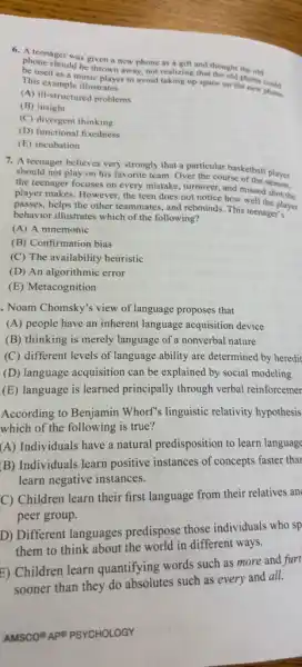 A. Ateenager was given a new phone as a gift and thought the old
phone should be thrown away, not realizing that the old phone could
be used as a music player to avoid taking up space on the new phone.
This example illustrates
(A) ill-structured problems
(B) insight
(C) divergent thinking
(D) functional fixedness
(E) incubation
7. A teenager believes very strongly that a particular basketball player
should not play on his favorite team. Over the course of the player
the teenager focuses on every mistake, turnover, and missed shot the
player makes. However, the teen does not notice how well the
passes, helps the other teammates, and rebounds. This teenager layer
behavior illustrates which of the following?
(A) A mnemonic
(B) Confirmation bias
(C) The availability heuristic
(D) An algorithmic error
(E) Metacognition
. Noam Chomsky's view of language proposes that
(A) people have an inherent language acquisition device
(B) thinking is merely language of a nonverbal nature
(C) different levels of language ability are determined by heredit
(D) language acquisition can be explained by social modeling
(E) language is learned principally through verbal reinforcemer
According to Benjamin Whorf" linguistic relativity hypothesis
which of the following is true?
(A) Individuals have a natural predisposition to learn language
(B) Individuals learn positive instances of concepts faster thar
learn negative instances.
C) Children learn their first language from their relatives an
peer group.
D) Different languages predispose those individuals who sp
them to think about the world in different ways.
E) Children learn quantifying words such as more and furt
Chinese than they do absolutes such as every and all.