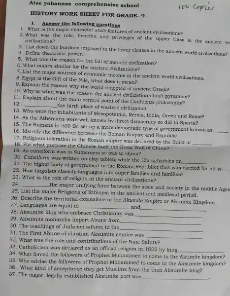 Atse yohannes com prehensive school
HISTORY WORK SHEET FOR GRADE 9
I.Answer the following questions
2. What was the role,benefits and privileges of the upper class in the ancient w
civilizations?
1. What is the major character stick features of ancient civilizations?
3. List : down the burdens imposed to the lower classes in the ancient world civilizations?
4. Defin e theocra tic power.
6.What makes similar for the ancient civilizations?
5. What was the reason for the e fall of merotic ci vilization?
8 . Egypt is the Gift of the Nile.what does it mean?
7. List the majo r sources of economic income in the ancient world civilizations.
9 . Explain the reason why the world indepted of ancient Greek?
11 . Explain about the main central point of the Cor afucius philosophy?
10..Why or wha t was the reasor the ancient civiliza tions buil pyramids?
12. __
the birth place of western civ ilization
were the inhabitants of Mesopotamia , Rersia,India.Greek and Rome?
14. As the Athenians were well known by direc t democracy so did to Sparta?
15. The Romans in 509 Bc se up a more demo cratic type of gover ment known as
__
16.. Identify the difference between the Roman Empi re and Republic
17 . Religious toleration in the Roman empire was declared by the Edict of
__
18. For what purpose the Chinese built the Great Wall of China?
19. As cuneiform was to Sumerians so was to china?
20 . Cuneiform was writte n on clav tablet s while the Hierogly phics on
__
21. The higher body of gove rnmen t in the Roman,Republict that was elected for lift is
__
23 . What is the role of religion in the ancient civiliza tions?
22. How linguists classify lang lages into super families and families?
24. __
the maior unifying force be tween the state and society in the middle Ages
25. List the major Religions of Ethiopia in the ancien t and medieval period.
27 .Languages are equ aI in __ and __
26 . Describe the territorial extension s of the Akumite Empire or Ak umite Kingdom.
29 .Aksumite monarchs import Abune from
__
28 .Aksumite king who embrace Christia nity was_________________________
__
30. The teachings of Juda ism adhere to the
__
31. The First Abune of chrstian Aksumite empire was
__
32 . What was the role and contributions of the Nine Saints?
33.Catholicism was declared as an official religion in 1622 by king
__
34 . What forced the followers of Prophet Mohammed to com e to the Akumite kingdom?
35 . Who advise the followers of Prophet Mohamme to com e to the Aksumite kingdom?
36 . What kind of acceptance they get Muslims from the then Aksumite king?
37. The major,legally restablished Aksumite port was
__ .