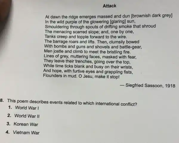 Attack
At dawn the ridge emerges massed and dun [brownish dark grey]
In the wild purple of the glowering [glaring] sun,
Smouldering through spouts of drifting smoke that shroud
The menacing scarred slope; and, one by one,
Tanks creep and topple forward to the wire.
The barrage roars and lifts. Then, clumsily bowed
With bombs and guns and shovels and battle-gear,
Men jostle and climb to meet the bristling fire.
Lines of grey, muttering faces, masked with fear,
They leave their trenches, going over the top,
While time ticks blank and busy on their wrists.
And hope, with furtive eyes and grappling fists,
Flounders in mud. O Jesu, make it stop!
__
Siegfried Sassoon, 1918
8. This poem describes events related to which international conflict?
1. World War I
2. World War II
3. Korean War
4. Vietnam War