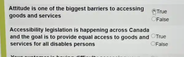 Attitude is one of the biggest barriers to accessing
goods and services
Accessibility legislation is happening across Canada
and the goal is to provide equal access to goods and
services for all disables persons
(1) True
False
True
OFalse