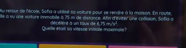 Au retour de l'école Sofia a utilisé sa voiture pour se rendre à la maison En route,
lle a vu une voiture immobile à 75 m de distance Afin d'éviter une collision, Sofia a
décéléré à un taux de 6,75m/s^2
Quelle était sa vitesse initiale maximale?