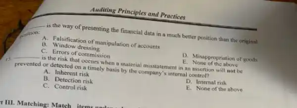 Auditing Principles and Practices
__
is the way of presenting the financial data in a much better position than the original
A. Falsification of manipulation of accounts
B. Window dressing
D. Misappropriation of goods
E. None of the above
C. Errors of commission
15.
__ is the risk that occurs when a material misstatement in an assertion will not be
prevented or detected on a timely basis by the company's internal control?
A. Inherent risk
D. Internal risk
B. Detection risk
E. None of the above
C. Control risk