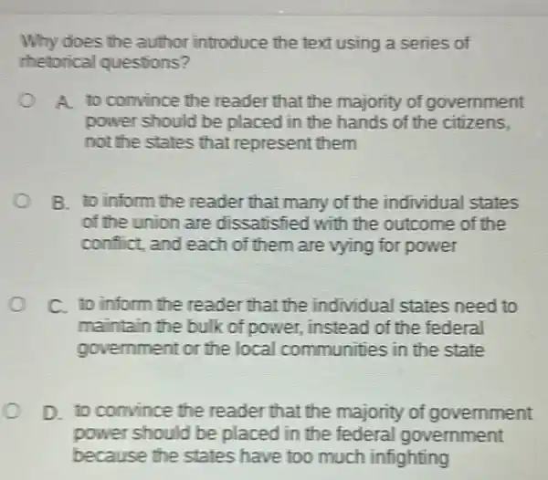 Why does the author introduce the text using a series of
thetorical questions?
A. to convince the reader that the majority of government
power should be placed in the hands of the citizens.
not the states that represent them
B. to inform the reader that many of the individual states
of the union are dissatisfied with the outcome of the
conflict, and each of them are vying for power
C. to inform the reader that the individual states need to
maintain the bulk of power, instead of the federal
government or the local communities in the state
D. to convince the reader that the majority of government
power should be placed in the federal government
because the states have too much infighting