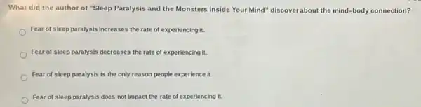 What did the author of "Sleep Paralysis and the Monsters Inside Your Mind" discover about the mind -body connection?
Fear of sleep paralysis increases the rate of experiencing it.
Fear of sleep paralysis decreases the rate of experiencing it.
Fear of sleep paralysis is the only reason people experience it.
Fear of sleep paralysis does not impact the rate of experiencing it.