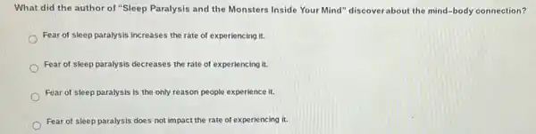 What did the author of "Sleep Paralysis and the Monsters Inside Your Mind" discoverabout the mind-body connection?
Fear of sleep paralysis increases the rate of experiencing it.
Fear of sleep paralysis decreases the rate of experiencing it.
Fear of sleep paralysis is the only reason people experience it.
Fear of sleep paralysis does not impact the rate of experiencing it.