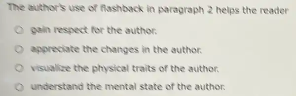 The author's use of flashback in paragraph 2 helps the reader
gain respect for the author.
appreciate the changes in the author.
visualize the physical traits of the author.
understand the mental state of the author.