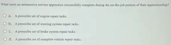 What must an automotive service apprentice successfully complete during the on-the-jol portion of their apprenticeship?
a. A prescribe set of engine repair tasks.
b. A prescribe set of steering system repair tasks.
C. A prescribe set of brake system repair tasks.
d. A prescribe set of complete vehicle repair tasks.