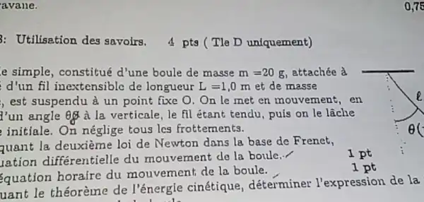 avane.
3: Utilisation des savoirs, 4 ptg (Tle D uniquement)
e simple, constitué d'une boule de masse m=20g ettachée à
d'un fil inextensible de longueur L=1,0m et de masse
, est suspendu à un point fixe 0. On le met en mouvement , en
angle QQ à la verticale, le fil étant tendu, puis on le lãche
initiale.On néglige tous les frottements.
quant la deuxième loi de Newton dans la base de Frenet,
iation différentielle du mouvement do la boule
__
1 pt
quation horaire du mouvement de la boule.
1 pt
uant le théorème de l'énergle cinétique déterminer l'expression de la
0.75