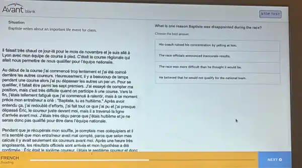 Avant blank
Situation
Baptiste writes about an important life event for class.
II faisait très chaud co jour-là pour le mois de novembre et jo suis allé à
Lyon avec mon óquipe do course à pied.C'étalt la course régionale qui
allait nous permottre de nous qualifier pour l'équipe nationale.
Au début de la course jai commencé trop lentement et jai été coincó
demiere les autres coureurs . Heureusement, Ily a beaucoup do temps
pendant une course alors jai pu dépasser les autros un par un.Pour se
qualifier, il fallait être parmi les sept promiers.Jal essay6 de compter ma
position, mais c'est tròs difficile quand on participe a une course. Vers la
fin, j'étais tellement fatigué que/jai commencé à ralentir, mais a co moment
précis mon entralneur a crié : "Baptisto, tu es hultieme." Après avoir
entendu ca, jai redouble d'efforts, j'ai fait tout ce que j'al pu et jai presque
dépassé Eric, le coureur juste devant mol, mais il a traversé la ligne
d'arrivée avant mol. Jétais très dépu parce que jétais huitiome et je ne
serais donc pas qualifié pour être dans l'équipe nationale.
Pendant que jo récupérais mon souffle, jo comptais mes coéquipiers et il
m'a semblé que mon entralneur avait mal complé parce que selon mes
calculs il y avait seulemen six coureurs avant mol Après une heure très
angoissante, les résultats officiels sont arrivés et mon hypothèse a été
confirmée:Fric était le sixiême cournur. l'étais lo seotikme coureur et done
What is one reason Baptiste was disappointed during the race?
Choose the best answer.
His coach ruined his concentration by yelling at him.
The race officials announced inaccurate results.
The race was more difficult than he thought it would be.
He believed that he would not qualify for the national team.