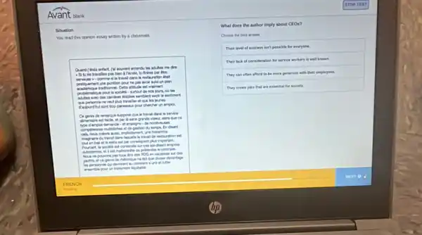 Avant blank
Situation
You read this opinon essay written by a classmate
me dre.
pas bien a ficole
all to travel daris la restauration deal
prifiquenent une punition pour he pas avoir suMun plan
acadimique tradiomel. Cet attitude est vaiment
problematique pour la societh - surtaut de nos jours, a) les
deatiles semblent avoir le sentiment
visit plus traller of our les jeunes
bop paressaca pour chercher un emplox.
us suppose que le treval dana le service
alimentare est facle et par là sans grandi ce
type demploi demande - et emeigne de nombruses
complences muthiches e de gestion du tempe In disant
laquelle to trival de restauration est
buten bas et to resto est par consiquent plus important.
Pourtant, la socien est construte sur cos so diant empion
est mahomile de pritandre is contrain
Nous ne powons pas tous litre des PDO en vacances sur des
yachts, et ce genre de thetorique no tat que diviser divantage
Mer
boutable
What does the author imply about CEOs?
Choose the best artises
Their level of success isn't possible for everyone
Their lack of consideration for service
They can often
afford to be more generous with their employees.
They create jobs that are essential for society.