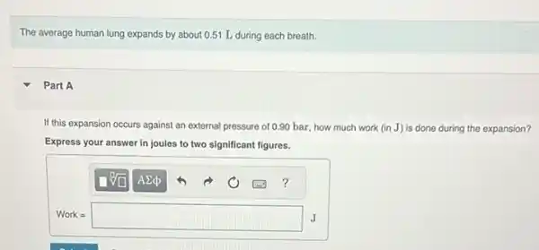 The average human lung expands by about 0.51 L during each breath.
Part A
If this expansion occurs against an external pressure of 0.90 bar, how much work (in J) is done during the expansion?
Express your answer in joules to two significant figures.
Work=square J