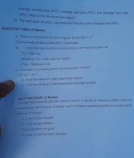 average variable cost
(Acup C) average total cost (ATC) and avorage fixed cost
(AFC)
What is the minimum -cost output?
b) For eachlevel of output, calculate this manufacture 5 marginal cost
(MC)
QUESTION THREE (5 Marks)
a) Short run production function is given by Q=90L^2-L^3
Find the level of labor where AP is maximized.
b) if the total cost function of producing a commodity is given as
TC=4q2+2a
WherebyTC=totalcost,q=output
Find-Marginal Cost
c) Consider the following short run production function:
Q=6L^2-4L^3
(i) Find the value of L that maximizos output.
(ii) Find the value of Lithat maximizes average product
QUESTION FOUR (5 Marks)
Consider the following policies each of which is almod at reducing violent crime by
reducing the use of guns. Illustrate each of these proposed policies in a supply and-
demand of the gun
(1) a taxon gun buyers
(ii) a taxon gur sellers
(iii) a price floor on guns
(iv) a taxon ammunition (bullets)