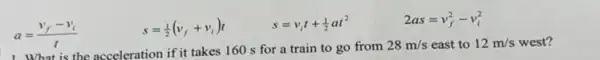 a=(v_(f)-v_(i))/(t)
s=(1)/(2)(v_(f)+v_(i))t
s=v_(i)t+(1)/(2)at^2
2as=v_(f)^2-v_(i)^2
the acceleration if it takes 160 s for a train to go from
28m/s east to 12m/s west?