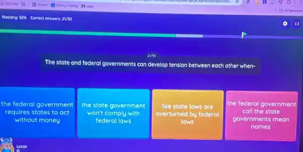 avso
The state and federal governments can develop tension between each other when-
the federal government
requires states to act
without money
the state government
won't comply with
federal laws
the state laws are
overturned by federal
laws
the federal government
call the state
governments mean
names