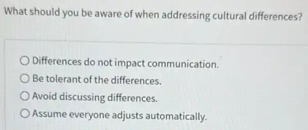 What should you be aware of when addressing cultural differences?
Differences do not impact communication.
Be tolerant of the differences.
Avoid discussing differences.
Assume everyone adjusts automatically.