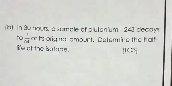 (b) In 30 hours , a sample of plutonium - 243 decays
to (1)/(64) of its original amount.Determine the half-
life of the isotope.
[TC3]