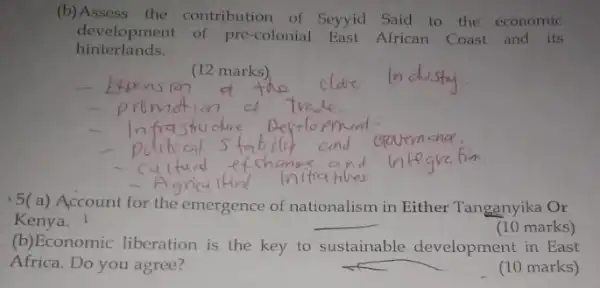 (b) Assess the contribution of Seyyid Said to the economic
hinterlands.
development of pre-colonial East African Coast and its
__
(12 marks)
-5(a) Account for the emergence of nationalism in Either Tanganyika Or
Kenya.	__
(10 marks)
(b)Economic liberation is the key to sustainable development in East
Africa. Do you agree?
(10 marks)