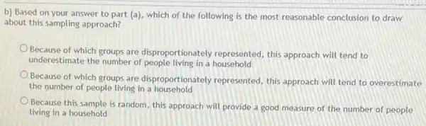 b) Based on your answer to part (a)which of the following is the most reasonable conclusion to draw
about this sampling approach?
Because of which groups are disproportionately represented, this approach will tend to
underestimate the number of people living in a household
Because of which groups are disproportionately represented, this approach will tend to overestimate
the number of people living in a household
Because this sample is random this approach will provide a good measure of the number of people
living in a household