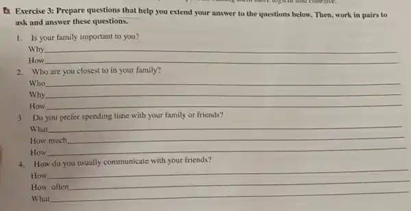 B. Exercise 3: Prepare questions that help you extend your answer to the questions below. Then, work in pairs to
ask and answer these questions.
1. Is your family important to you?
Why
__
How
2. Who are you closest to in your family?
Who __
Why
How
__
3. Do you prefer spending time with your family or friends?
What
How
How
__
__
4. How do you usually communicate with your friends?
How __
How
What