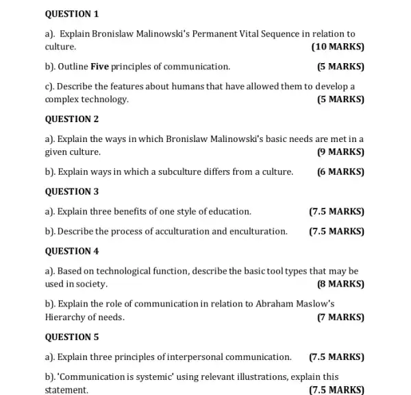 b). Explain ways in which a subculture differs from a culture.
QUESTION 3
a). Explain three benefits of one style of education.
b). Describe the process of acculturation and enculturation.
QUESTION 4
b). Explain the role of communication in relation to Abraham Maslow's
Hierarchy of needs.
QUESTION 5
a). Explain three principles of interpersonal communication.
QUESTION 1
a). Explain Bronislaw Malinowski's Permanent Vital Sequence in relation to
culture.
(10 MARKS)
b). Outline Five principles of communication.
(5 MARKS)
c). Describe the features about humans that have allowed them to develop a
complex technology.
(5 MARKS)
QUESTION 2
a). Explain the ways in which Bronislaw Malinowski's basic needs are met in a
given culture.
(9 MARKS)
(6 MARKS)
(7.5 MARKS)
(7.5 MARKS)
a). Based on technological function, describe the basic tool types that may be
used in society.
(8 MARKS)
(7 MARKS)
(7.5 MARKS)
b). Communication is systemic using relevant illustrations , explain this
statement.
(7.5 MARKS)