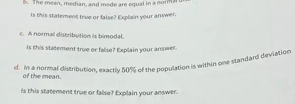 b. The mean, median, and mode are equal in a normal diser
Is this statement true or false? Explain your answer.
c. A normal distribution is bimodal.
Is this statement true or false? Explain your answer.
d. In a normal distribution, exactly 50% 
of the population is within one standard deviation
of the mean.
Is this statement true or false? Explain your answer.