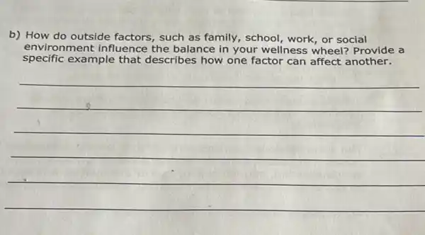 b) How do outside factors, such as family, school, work or social
environment influence the balance in your wellness wheel?Provide a
specific example that describes how one factor can affect another.
__