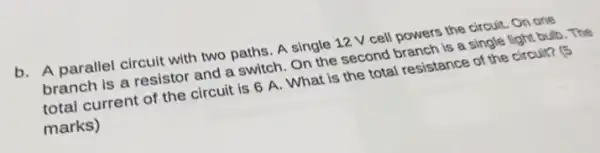 b. A parallel circuit with two paths. A single 12 V cell powers the circuit. On one
branch is a resistor and a switch. On the second branch is a single light bulb . The
total current of the circuit is 6 A . What is the total resistance of the circuit?
marks)