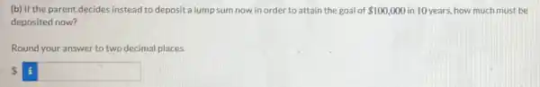 (b) If the parent decides instead to deposit a lump sum now in order to attain the goal of 100,000 in 10 years, how much must be
deposited now?
Round your answer to two decimal places.