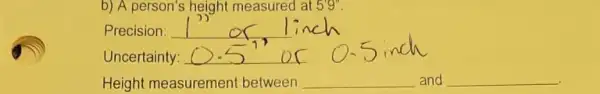 b) A person's height measured at 5'''''''
Precision: __
Uncertainty:
Height measurement between __ and __ disappointed