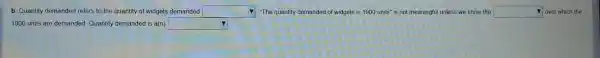 b. Quantity dema nded refers to the quantity of widgets dema ded square  "The quantity dem anded of widgets is 1000units'' is not mean ingful unless we know the square  over which the
1000 units are demanded Quantity dema anded is a(n) square